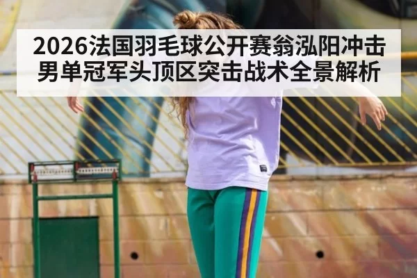 2026法国羽毛球公开赛翁泓阳冲击男单冠军头顶区突击战术全景解析
