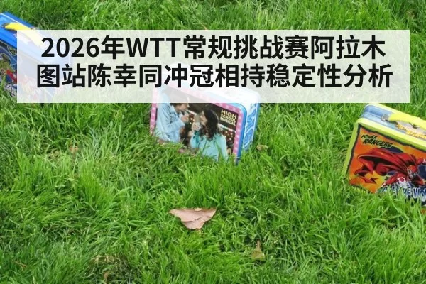 2026年WTT常规挑战赛阿拉木图站陈幸同冲冠相持稳定性分析